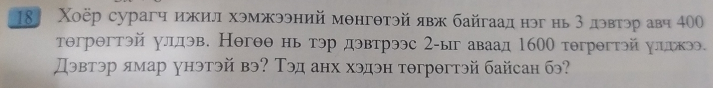 18 Χоёр сурагч ижил хэмжээний мθнгθтэй явж байгаад нэг нь 3 дэвтэр авч 400
тθгрθгтэй улдэв. Негθθ нь тэр дэвтрээс 2-ыг аваад 1600 тθгрθгтэйулдкээ. 
Дэвтэр ямар унэтэй вэ? Тэд анх хэдэн тθгрθгтэй байсан бэ?