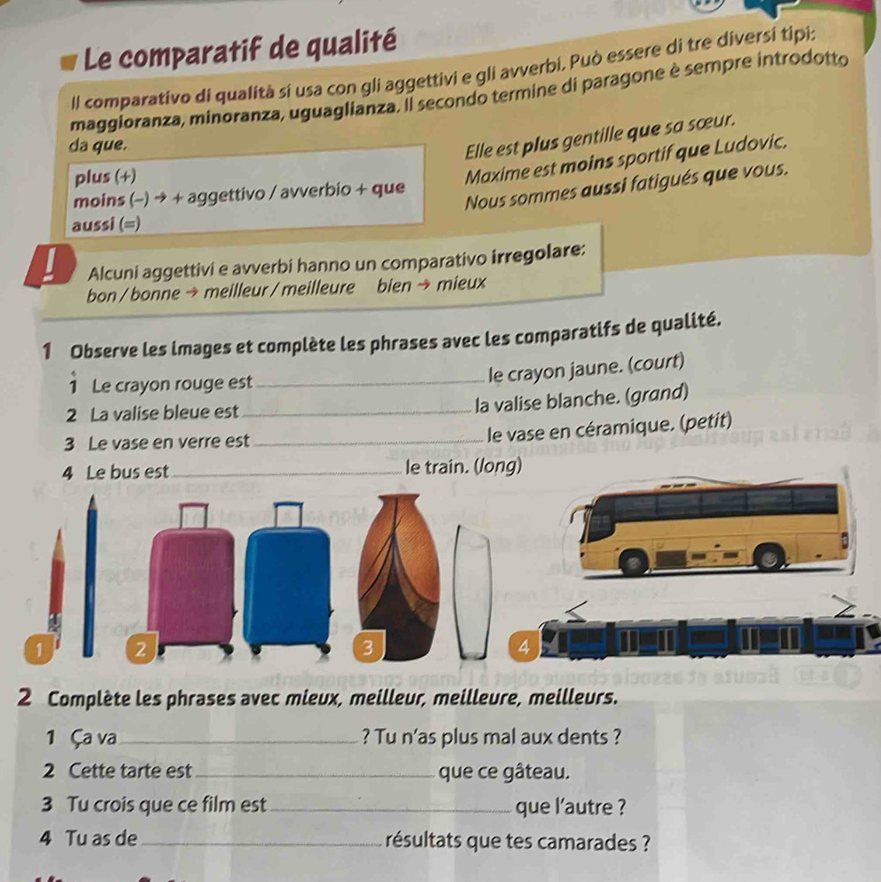 Le comparatif de qualité 
Il comparativo di qualità sí usa con gli aggettivi e gli avverbi. Può essere di tre diversí tipi: 
maggioranza, minoranza, uguaglianza. Il secondo termine di paragone è sempre introdotto 
da que. 
Elle est plus gentille que sa sœur. 
plus (+) 
Maxime est moins sportif que Ludovic. 
Nous sommes aussi fatigués que vous. 
moins (-) → + aggettivo / avverbio + que 
aussi (=) 
Alcuni aggettivi e avverbi hanno un comparativo irregolare: 
bon / bonne → meilleur / meilleure bien → mieux 
1 Observe les images et complète les phrases avec les comparatifs de qualité. 
Le crayon rouge est_ 
le crayon jaune. (court) 
2 La valise bleue est 
_la valise blanche. (grand) 
3 Le vase en verre est_ 
le vase en céramique. (petit) 
4 Le bus est _le train. (long) 
1 
2 Complète les phrases avec mieux, meilleur, meilleure, meilleurs. 
1 Ça va_ ? Tu n'as plus mal aux dents ? 
2 Cette tarte est_ que ce gâteau. 
3 Tu crois que ce film est_ que l'autre ? 
4 Tu as de _résultats que tes camarades ?