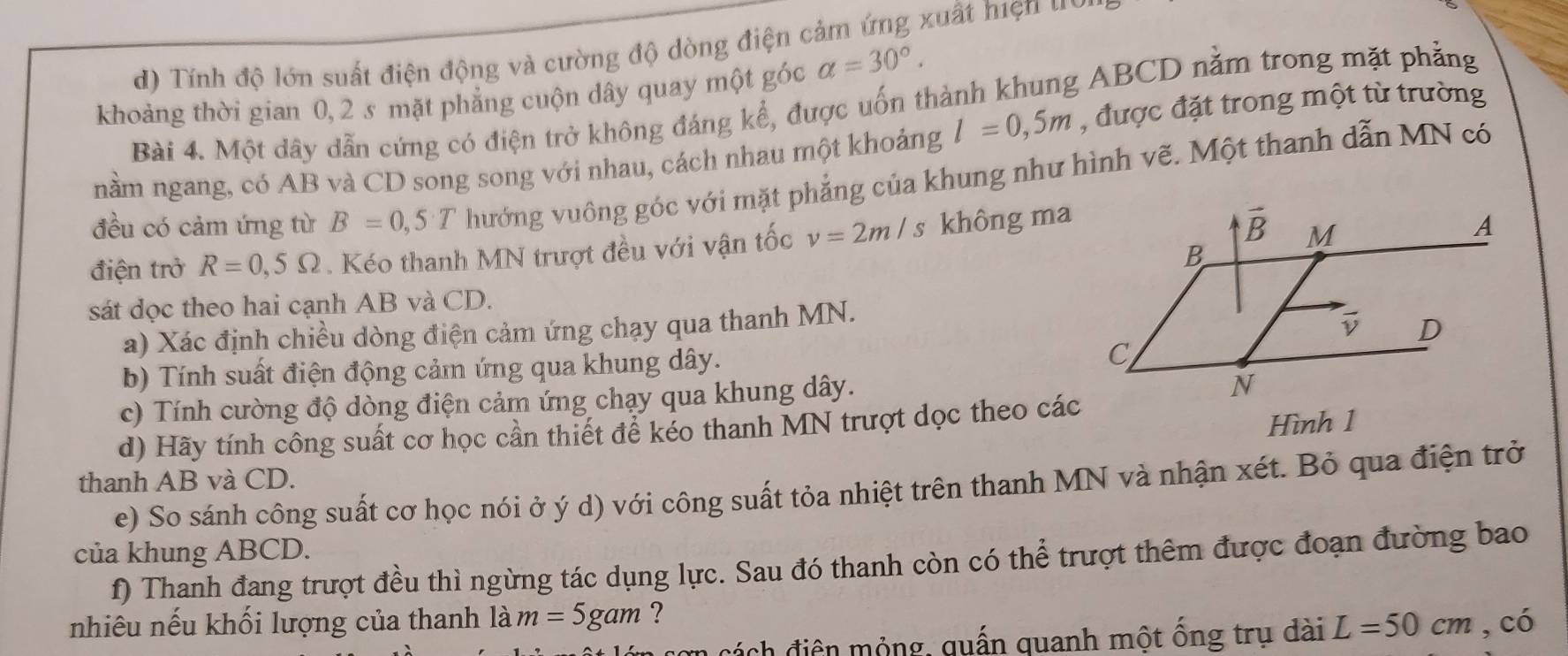 Tính độ lớn suất điện động và cường độ dòng điện cảm ứng xuất hiện u a
khoảng thời gian 0, 2 s mặt phẳng cuộn dây quay một góc alpha =30°.
Bài 4. Một dây dẫn cứng có điện trở không đáng kể, được uốn thành khung ABCD nằm trong mặt phẳng
nằm ngang, có AB và CD song song với nhau, cách nhau một khoảng l=0,5m , được đặt trong một từ trường
đều có cảm ứng từ B=0,5T hướng vuông góc với mặt phẳng của khung như hình vẽ. Một thanh dẫn MN có
điện trở R=0,5Omega. Kéo thanh MN trượt đều với vận tốc v=2m/s không ma
sát dọc theo hai cạnh AB và CD.
a) Xác định chiều dòng điện cảm ứng chạy qua thanh MN.
b) Tính suất điện động cảm ứng qua khung dây.
c) Tính cường độ dòng điện cảm ứng chạy qua khung dây.
d) Hãy tính công suất cơ học cần thiết để kéo thanh MN trượt dọc theo các
Hình 1
thanh AB và CD.
e) So sánh công suất cơ học nói ở ý d) với công suất tỏa nhiệt trên thanh MN và nhận xét. Bỏ qua điện trở
của khung ABCD.
f) Thanh đang trượt đều thì ngừng tác dụng lực. Sau đó thanh còn có thể trượt thêm được đoạn đường bao
nhiêu nếu khối lượng của thanh là m=5gam ?
cách điện mỏng, quấn quanh một ống trụ dài L=50cm , có