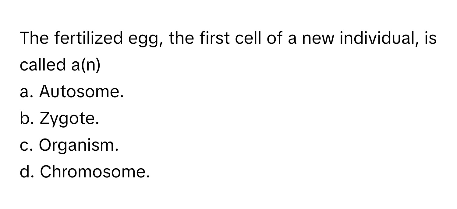 The fertilized egg, the first cell of a new individual, is called a(n) 
 
a. Autosome. 
b. Zygote. 
c. Organism. 
d. Chromosome.