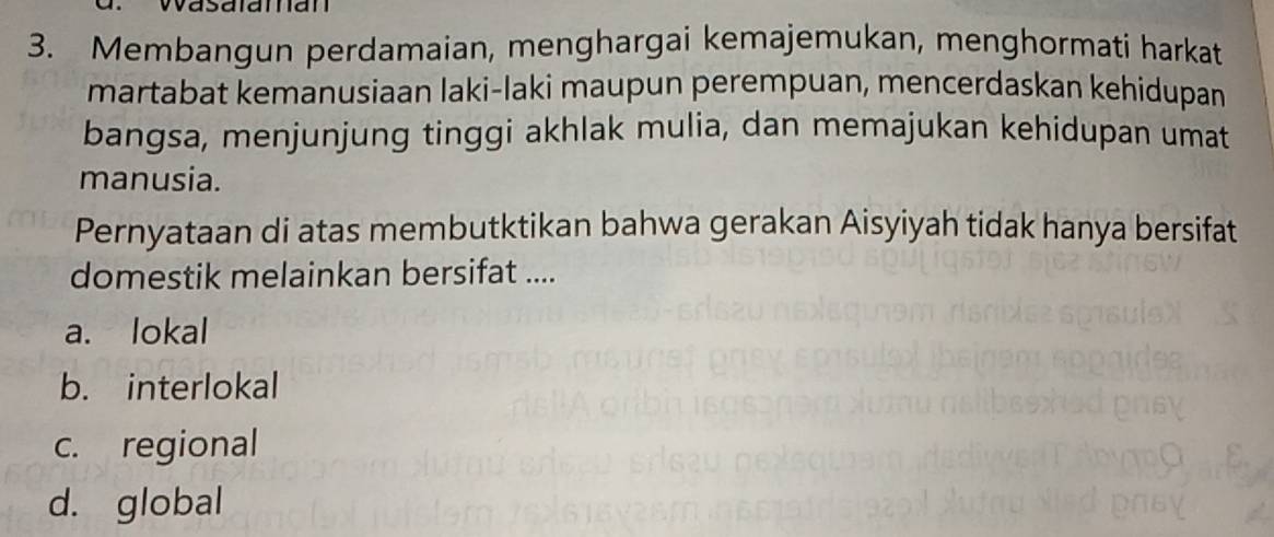 Wasalaman
3. Membangun perdamaian, menghargai kemajemukan, menghormati harkat
martabat kemanusiaan laki-laki maupun perempuan, mencerdaskan kehidupan
bangsa, menjunjung tinggi akhlak mulia, dan memajukan kehidupan umat
manusia.
Pernyataan di atas membutktikan bahwa gerakan Aisyiyah tidak hanya bersifat
domestik melainkan bersifat ....
a. lokal
b. interlokal
c. regional
d. global