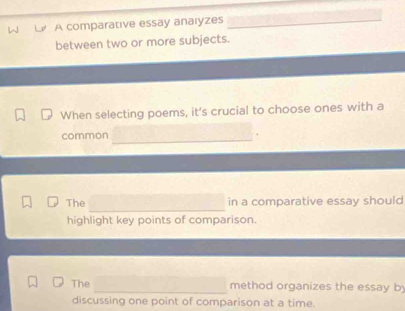 A comparative essay anaıyzes_ 
between two or more subjects. 
When selecting poems, it's crucial to choose ones with a 
common 
_ 
_ 
The in a comparative essay should 
highlight key points of comparison. 
The _method organizes the essay by 
discussing one point of comparison at a time.