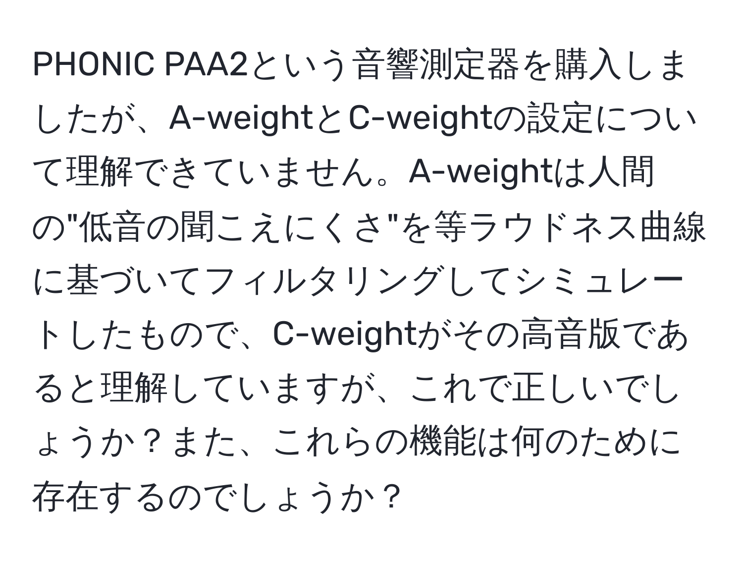 PHONIC PAA2という音響測定器を購入しましたが、A-weightとC-weightの設定について理解できていません。A-weightは人間の"低音の聞こえにくさ"を等ラウドネス曲線に基づいてフィルタリングしてシミュレートしたもので、C-weightがその高音版であると理解していますが、これで正しいでしょうか？また、これらの機能は何のために存在するのでしょうか？