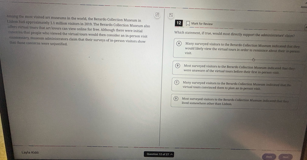 Anria
□ 
Among the most visited art museums in the world, the Berardo Collection Museum in Mark for Review
Lisbon had approximately 1.1 million visitors in 2019. The Berardo Collection Museum also
12
offers virtual tours that art lovers can view online for free. Although there were initial Which statement, if true, would most directly support the administrators' claim?
concerns that people who viewed the virtual tours would then consider an in-person visit
unnecessary, museum administrators claim that their surveys of in-person visitors show A Many surveyed visitors to the Berardo Collection Museum indicated that they
that those concerns were unjustified. would likely view the virtual tours in order to reminisce about their in-person
visit.
Most surveyed visitors to the Berardo Collection Museum indicated that they
were unaware of the virtual tours before their first in-person visit.
Many surveyed visitors to the Berardo Collection Museum indicated that the
virtual tours convinced them to plan an in-person visit.
Most surveyed visitors to the Berardo Collection Museum indicated that they
lived somewhere other than Lisbon.
Layla Kidd Question 12 of 27 ^