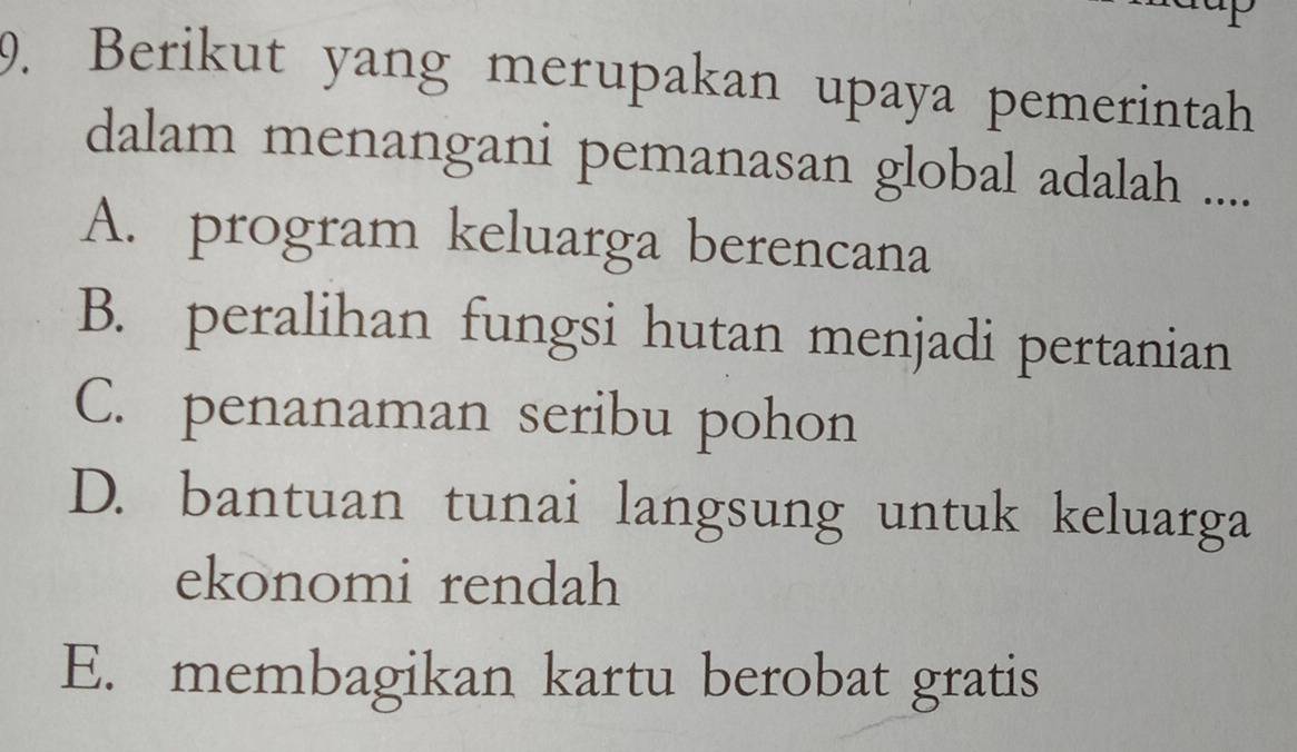 Berikut yang merupakan upaya pemerintah
dalam menangani pemanasan global adalah ....
A. program keluarga berencana
B. peralihan fungsi hutan menjadi pertanian
C. penanaman seribu pohon
D. bantuan tunai langsung untuk keluarga
ekonomi rendah
E. membagikan kartu berobat gratis