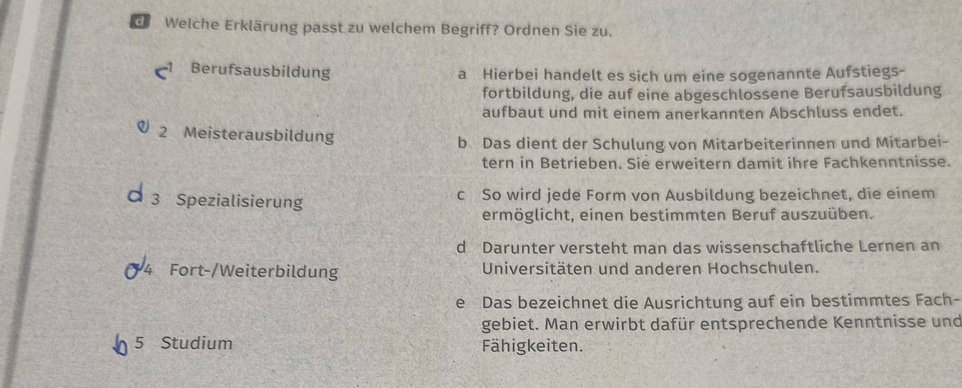 Welche Erklärung passt zu welchem Begriff? Ordnen Sie zu.
Berufsausbildung
a Hierbei handelt es sich um eine sogenannte Aufstiegs-
fortbildung, die auf eine abgeschlossene Berufsausbildung
aufbaut und mit einem anerkannten Abschluss endet.
2 Meisterausbildung
b Das dient der Schulung von Mitarbeiterinnen und Mitarbei-
tern in Betrieben. Sie erweitern damit ihre Fachkenntnisse.
3 Spezialisierung
c So wird jede Form von Ausbildung bezeichnet, die einem
ermöglicht, einen bestimmten Beruf auszuüben.
d Darunter versteht man das wissenschaftliche Lernen an
Fort-/Weiterbildung Universitäten und anderen Hochschulen.
e Das bezeichnet die Ausrichtung auf ein bestimmtes Fach-
gebiet. Man erwirbt dafür entsprechende Kenntnisse und
5 Studium Fähigkeiten.