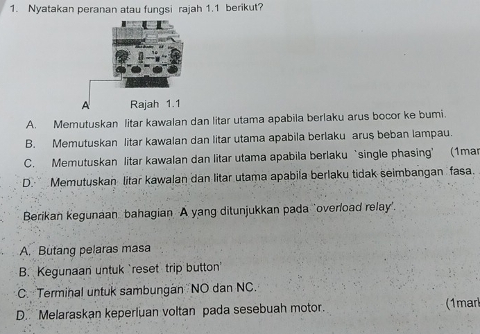 Nyatakan peranan atau fungsi rajah 1.1 berikut?
A. Memutuskan litar kawalan dan litar utama apabila berlaku arus bocor ke bumi.
B. Memutuskan litar kawalan dan litar utama apabila berlaku arus beban lampau.
C. Memutuskan litar kawalan dan litar utama apabila berlaku ‘single phasing’ (1mar
D. Memutuskan litar kawalan dan litar utama apabila berlaku tidak seimbangan fasa.
Berikan kegunaan bahagian A yang ditunjukkan pada ‘overload relay”.
A. Butang pelaras masa
B. Kegunaan untuk `reset trip button
C. Terminal untuk sambungan NO dan NC.
D. Melaraskan keperluan voltan pada sesebuah motor. (1marl