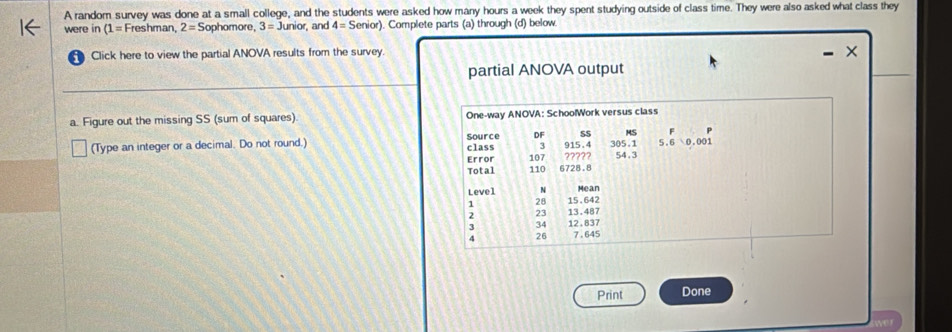 A random survey was done at a small college, and the students were asked how many hours a week they spent studying outside of class time. They were also asked what class they
were in (1= Freshman, 2=S ophomore . 3=Junior , and 4=Senior) ). Complete parts (a) through (d) below
Click here to view the partial ANOVA results from the survey. ×
partial ANOVA output
a. Figure out the missing SS (sum of squares) One-way ANOVA: SchoolWork versus class
DF SS
(Type an integer or a decimal. Do not round.) Source class 107 3 915.4 305.1 beginarrayr F 5.60.001endarray
Error ????? 54.3
Total 110 6728.8
Level 4 Mean
1 28 15.642
23 13.487
3 34 12.837
4 26 7.645
Print Done