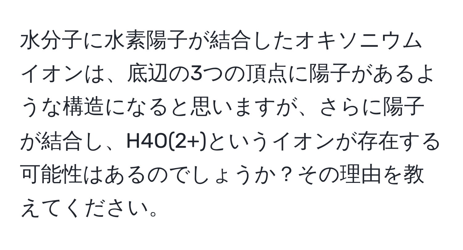 水分子に水素陽子が結合したオキソニウムイオンは、底辺の3つの頂点に陽子があるような構造になると思いますが、さらに陽子が結合し、H4O(2+)というイオンが存在する可能性はあるのでしょうか？その理由を教えてください。