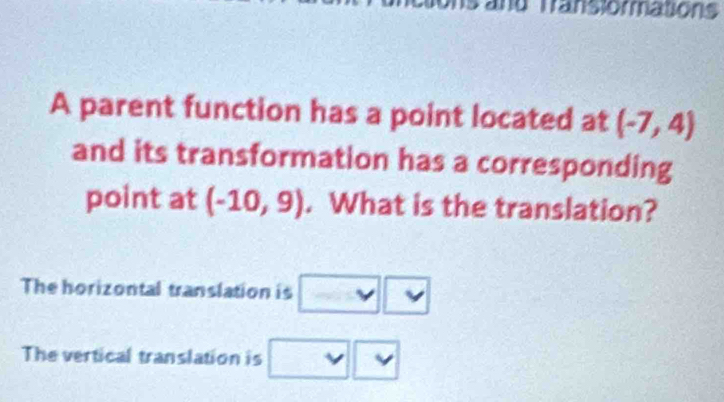 and Transiormations 
A parent function has a point located at (-7,4)
and its transformation has a corresponding 
point at (-10,9). What is the translation? 
The horizontal translation is 
The vertical translation is