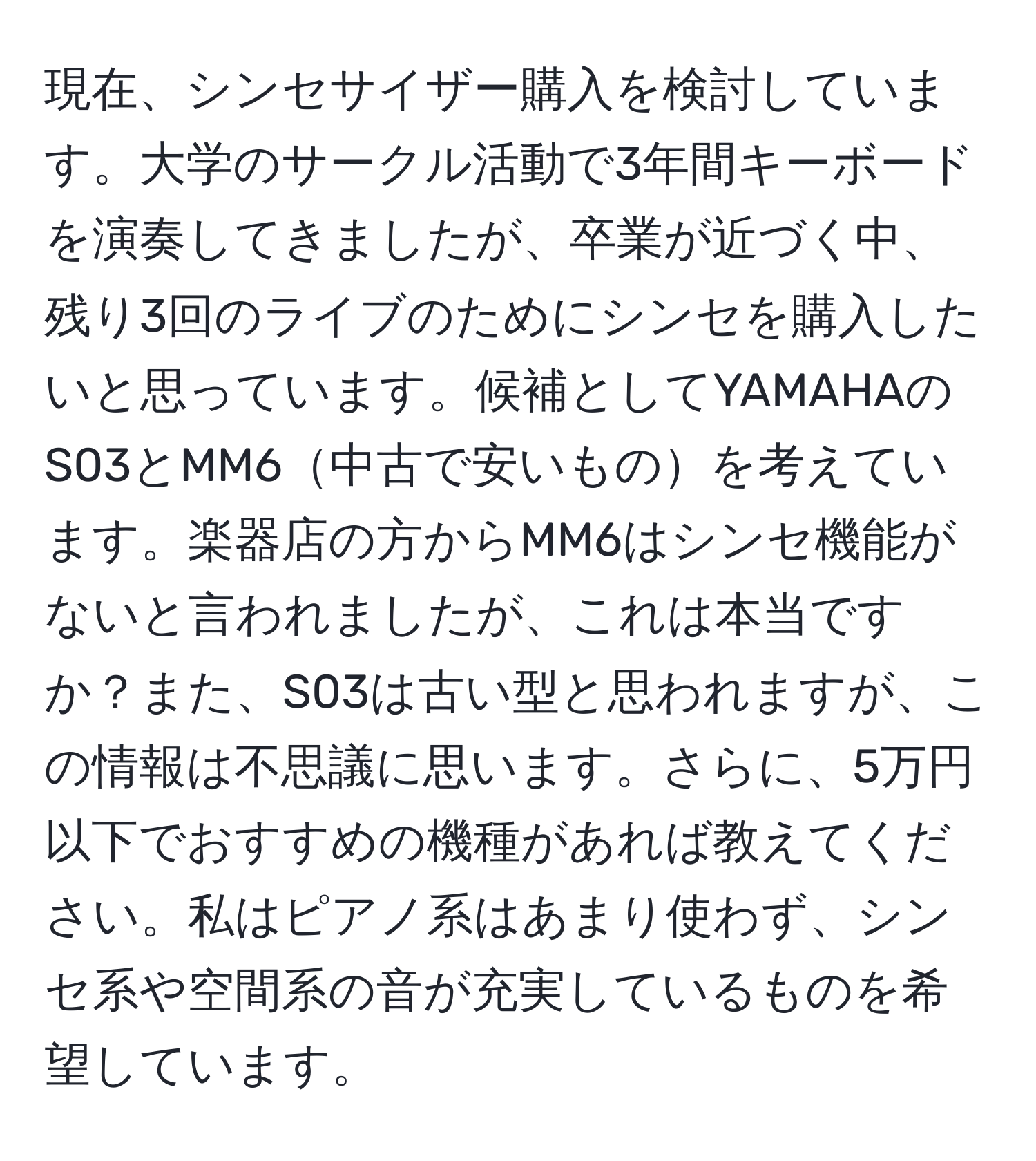 現在、シンセサイザー購入を検討しています。大学のサークル活動で3年間キーボードを演奏してきましたが、卒業が近づく中、残り3回のライブのためにシンセを購入したいと思っています。候補としてYAMAHAのS03とMM6中古で安いものを考えています。楽器店の方からMM6はシンセ機能がないと言われましたが、これは本当ですか？また、S03は古い型と思われますが、この情報は不思議に思います。さらに、5万円以下でおすすめの機種があれば教えてください。私はピアノ系はあまり使わず、シンセ系や空間系の音が充実しているものを希望しています。