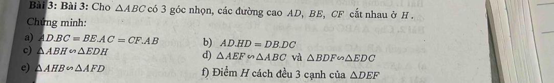 Cho △ ABC có 3 góc nhọn, các đường cao AD, BE, CF cắt nhau ở H. 
Chứng minh: 
a) AD.BC=BE.AC=CF.AB b) AD.HD=DB.DC
c) △ ABH∽ △ EDH d) △ AEF∽ △ ABC và △ BDF∽ △ EDC
e) △ AHB∽ △ AFD f) Điểm H cách đều 3 cạnh của △ DEF