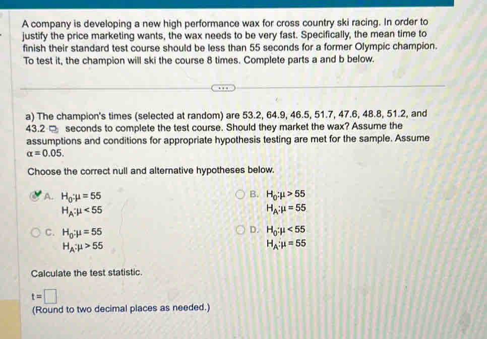 A company is developing a new high performance wax for cross country ski racing. In order to
justify the price marketing wants, the wax needs to be very fast. Specifically, the mean time to
finish their standard test course should be less than 55 seconds for a former Olympic champion.
To test it, the champion will ski the course 8 times. Complete parts a and b below.
a) The champion's times (selected at random) are 53.2, 64.9, 46.5, 51.7, 47.6, 48.8, 51.2, and
43.2 □ seconds to complete the test course. Should they market the wax? Assume the
assumptions and conditions for appropriate hypothesis testing are met for the sample. Assume
alpha =0.05. 
Choose the correct null and alternative hypotheses below.
B.
A. H_0:mu =55 H_0:mu >55
H_A:mu <55</tex>
H_A:mu =55
D.
C. H_0:mu =55 H_0:mu <55</tex>
H_A:mu >55
H_A:mu =55
Calculate the test statistic.
t=□
(Round to two decimal places as needed.)