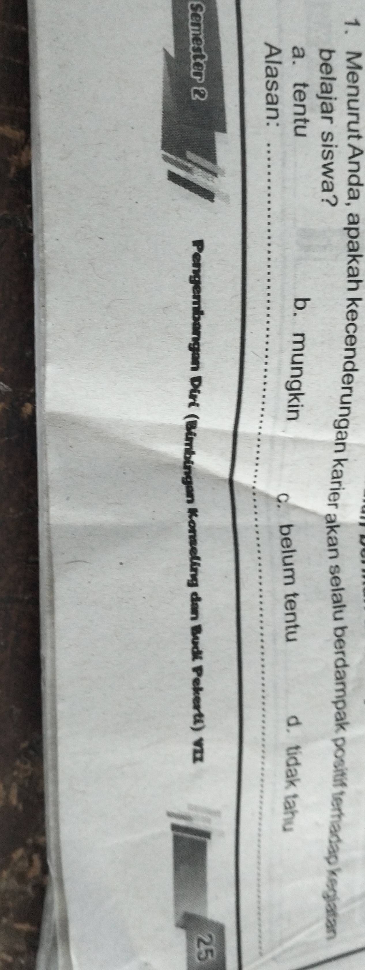 Menurut Anda, apakah kecenderungan karier akan selalu berdampak positiftemadap kegiatan
belajar siswa?
a. tentu b. mungkin
c. belum tentu d. tidak tahu
Alasan:
Semester 2 Pengembangan Diri (Bimbingan Konseling dan Budi Pekerti) VII
25