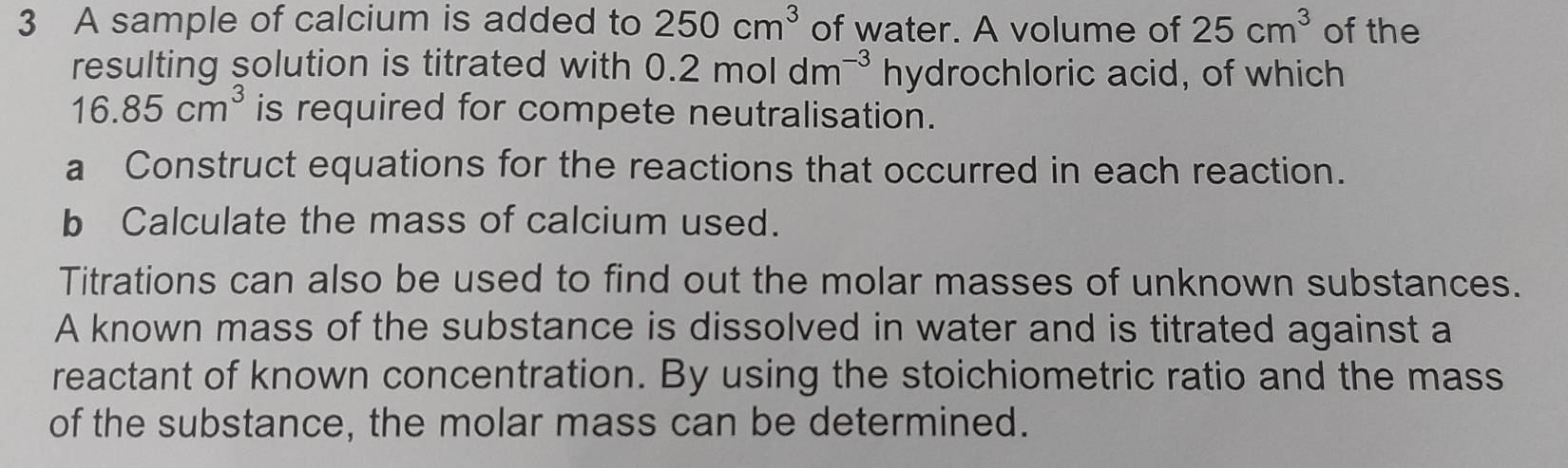 A sample of calcium is added to 250cm^3 of water. A volume of 25cm^3 of the 
resulting solution is titrated with 0.2moldm^(-3) hydrochloric acid, of which
16.85cm^3 is required for compete neutralisation. 
a Construct equations for the reactions that occurred in each reaction. 
b Calculate the mass of calcium used. 
Titrations can also be used to find out the molar masses of unknown substances. 
A known mass of the substance is dissolved in water and is titrated against a 
reactant of known concentration. By using the stoichiometric ratio and the mass 
of the substance, the molar mass can be determined.