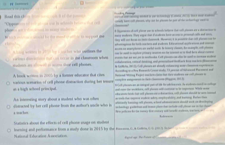  (agnenert
Read this clains from nom e agh f of the passage Heading Femagr appod and teising uented to se trchsology (Curata, ZUTT) Seace mur caton
"Oppunous of rell phoop use in schools beheww that coll ctealy loree cell phames, why nut let phnns he part of thee Lochnnbogy used to
phons an a iscaction to many suidents clem? A Opjaments of cell plase une in schoads betteve thei relf pimmes an a distoction on
Which eviteace would be the most c wtibte to support the many soudents. They argur that if stdents have access in promal calls and texo,
rtain? they will not freus on thais clamourk. However, it is postide that cell plones can be
nfveniagenus for foth teachers and studenrs. Educarional applicarious and ionet
sccem on unamplones are useful tooke Io himury cloes, for example, cell plomes
A blog written in 2016 by a usicher who outlines the can be used to explore pitmary munces on the intemct or to fied farts alt comen
various distractions that can occur in the classroom when events that are not yet to reathouka. Ceff phoses can afor he used to ihemese stodest
students are allowed in access their cell phones. collatioration, critical thinking, and peronalized ferdback forn teachen (Bancomue
A Griffirls, 2012). Cell plones are aleady extancing some clamon experiences
Acconding to a Few Rmoch Cesser study, 73 perent of Advaord Plerement and
A book written in 2005 by a former educator that cites National Wistiag Puject teachers claim that their students use cell priomes to
various scenarios of cell phone distraction during her tenure compiere asstguments in their clamoms (1iggiss, 2013)
as a high school principal. 9 Cell phoses are an integod part of life for adaies ents. As sudears comil in college
and enter the workforce, cell phoes will contioue to he teporent. While aose
educaum thinck that cell phoses are a distrction, cell ploses should be sers iosod
An interesting story about a student who was often as touls that topove sudent safery, emphoyability, and leaming. Karber than
arbitrarily banning retl phones, whool adamuroms should sork on deeshoping
distracted by her cell phone from the author's uncle who is techanlogy guidelines and lesson ploss that tsclude cell phone use in the classe 
a teacher. New pulicies for the teenty-fion century will benefit eudents, teachers, an d   
References
Statistics about the effects of cell phone usage on student
learning and performance from a study done in 2015 by the masoses.G. & Gomus, G. G. (2012) f e     _ _   
National Education Association. digual age. The Future of Cimmm  n t)13800