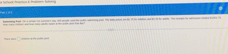 or School: Practice & Problem-Solving 
Part 1 of 2 
Swimming Pool On a certain hot summer's day, 493 people used the public swimming pool. The daily prices are $1.75 for children and $2.50 for adults. The receipts for admission totaled $1051.75. 
How many children and how many adults swam at the public pool that day? 
There were □ children at the public pool.