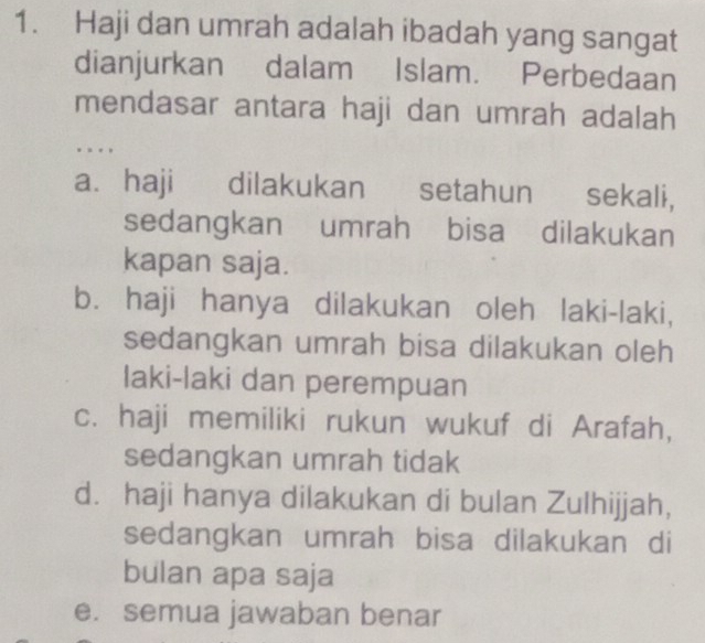 Haji dan umrah adalah ibadah yang sangat
dianjurkan dalam Islam. Perbedaan
mendasar antara haji dan umrah adalah
. . .
a. haji dilakukan setahun sekali,
sedangkan umrah bisa dilakukan
kapan saja.
b. haji hanya dilakukan oleh laki-laki,
sedangkan umrah bisa dilakukan oleh
laki-laki dan perempuan
c. haji memiliki rukun wukuf di Arafah,
sedangkan umrah tidak
d. haji hanya dilakukan di bulan Zulhijjah,
sedangkan umrah bisa dilakukan di
bulan apa saja
e. semua jawaban benar