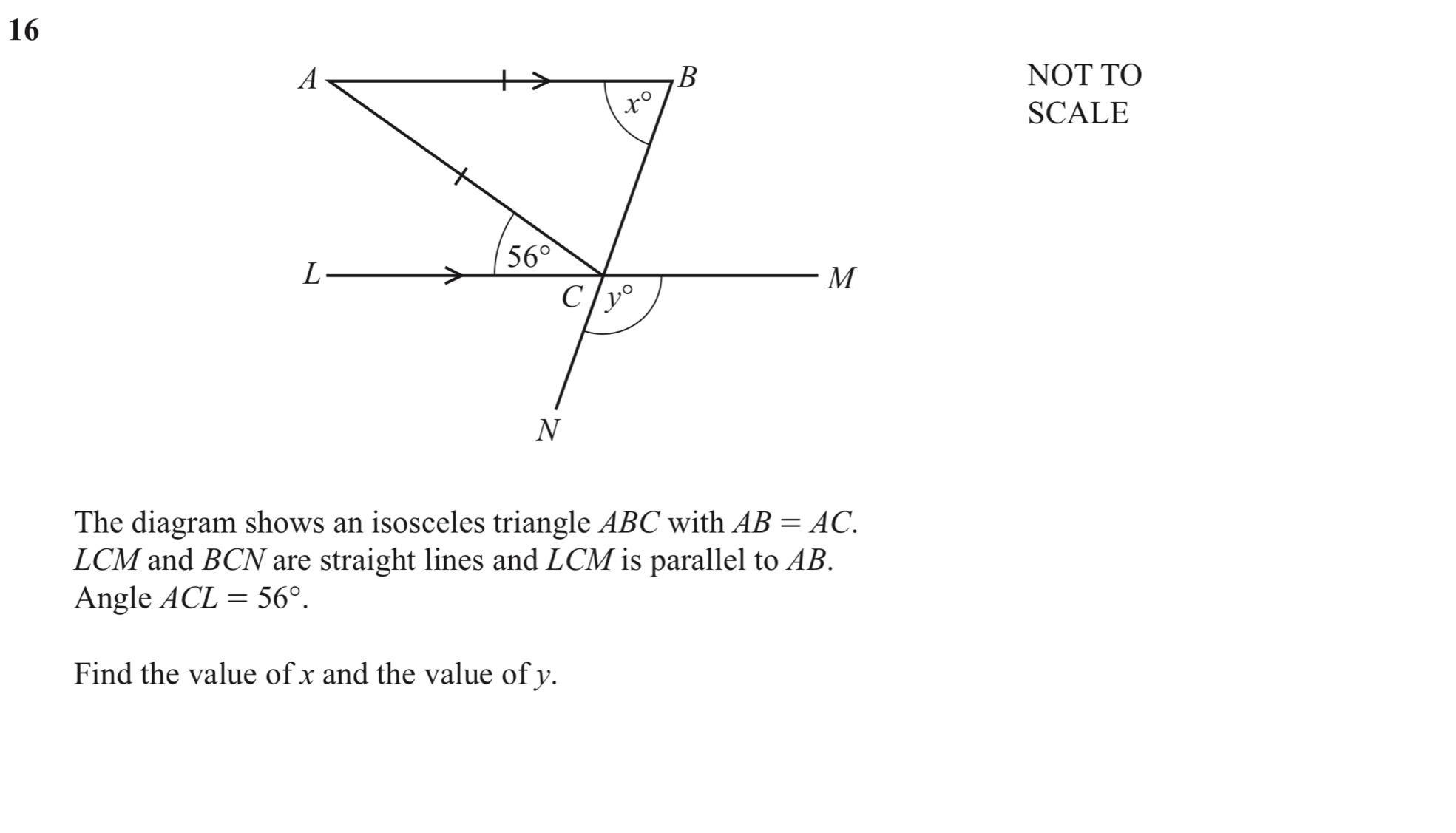 16
B
A NOT TO
x°
SCALE
L
56°
M
C y°
N
The diagram shows an isosceles triangle ABC with AB=AC.
LCM and BCN are straight lines and LCM is parallel to AB. 
Angle ACL=56°. 
Find the value of x and the value of y.