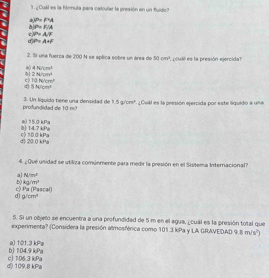 ¿Cuál es la fórmula para calcular la presión en un fluido?
a P=F*A
b P=F/A
P=A/F
d) P=A+F
2. Si una fuerza de 200 N se aplica sobre un área de 50cm^2 ¿cuál es la presión ejercida?
a) 4N/cm^2
b) 2N/cm^2
c) 10N/cm^2
d) 5N/cm^2
3. Un líquido tiene una densidad de 1.5g/cm^3 ¿ Cuál es la presión ejercida por este líquido a una
profundidad de 10 m?
a) 15.0 kPa
b) 14.7 kPa
c) 10.0 kPa
d) 20.0 kPa
4. ¿Qué unidad se utiliza comúnmente para medir la presión en el Sistema Internacional?
a) N/m^2
b) kg/m^2
c) P_2 a (Pascal)
d) g/cm^2
5. Si un objeto se encuentra a una profundidad de 5 m en el agua, ¿cuál es la presión total que
experimenta? (Considera la presión atmosférica como 101.3 kPa y LA GRAVEDAD 9.8m/s^2)
a) 101.3 kPa
b) 104.9 kPa
c) 106.3 kPa
d) 109.8 kPa