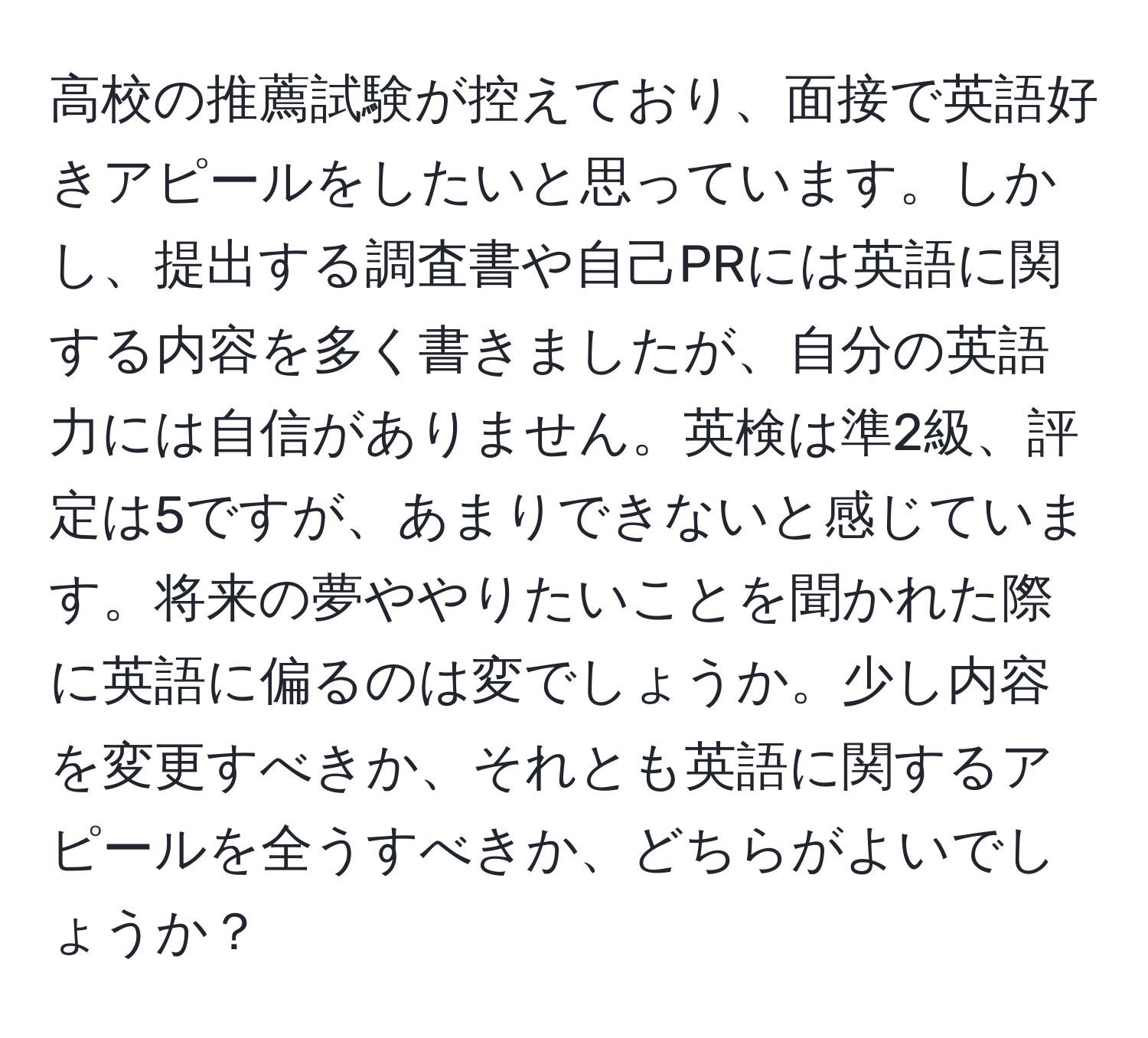 高校の推薦試験が控えており、面接で英語好きアピールをしたいと思っています。しかし、提出する調査書や自己PRには英語に関する内容を多く書きましたが、自分の英語力には自信がありません。英検は準2級、評定は5ですが、あまりできないと感じています。将来の夢ややりたいことを聞かれた際に英語に偏るのは変でしょうか。少し内容を変更すべきか、それとも英語に関するアピールを全うすべきか、どちらがよいでしょうか？