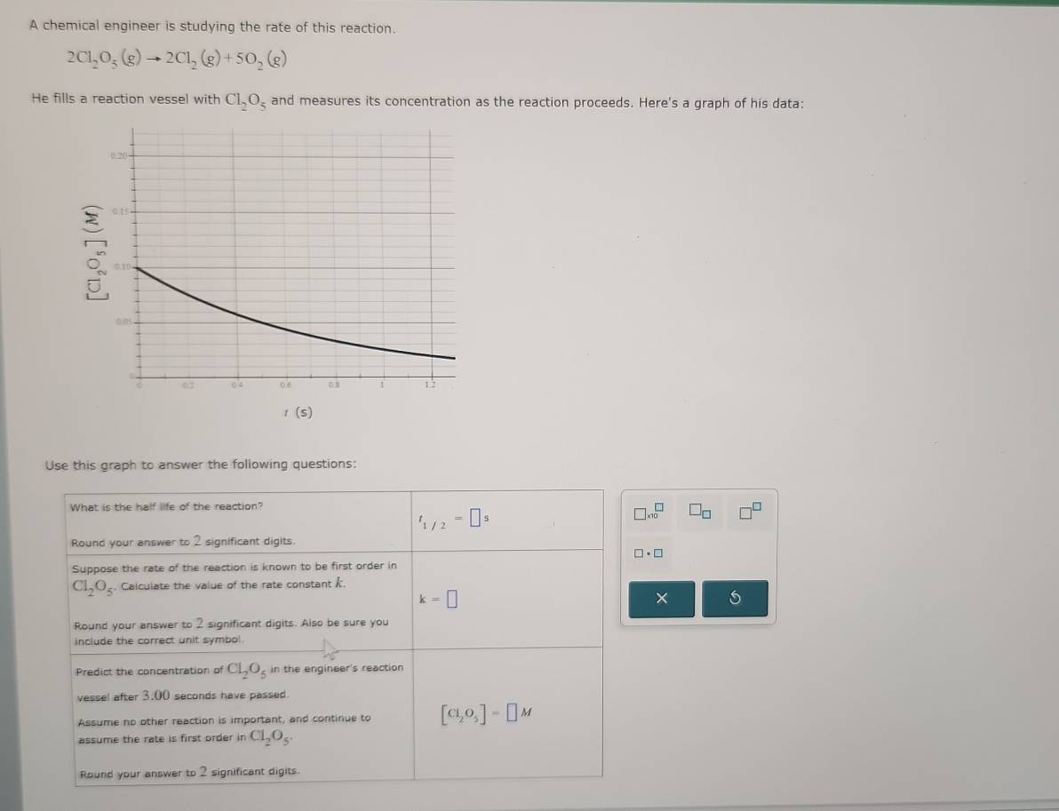 A chemical engineer is studying the rate of this reaction.
2Cl_2O_5(g)to 2Cl_2(g)+5O_2(g)
He fills a reaction vessel with Cl_2O_5 and measures its concentration as the reaction proceeds. Here's a graph of his data:
t(s)
Use this graph to answer the following questions: 
What is the half life of the reaction?
t_1/2=□ s
□ * 10^(□) □ _□  □^(□)
Round your answer to 2 significant digits.
□ · □
Suppose the rate of the reaction is known to be first order in
Cl_2O_5. Calculate the value of the rate constant k.
k=□
× 
Round your answer to 2 significant digits. Also be sure you 
include the correct unit symbol. 
Predict the concentration of Cl_2O_5 in the engineer's reaction 
vessel after 3.00 seconds have passed 
Assume no other reaction is important, and continue to [Cl_2O_5]=□ M
assume the rate is first order in Cl_2O_5. 
Round your answer to 2 significant digits.