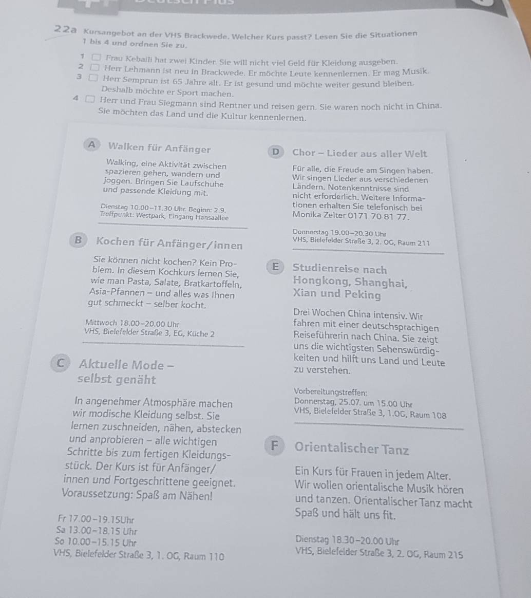 22ª Kursangebot an der VHS Brackwede. Welcher Kurs passt? Lesen Sie die Situationen
1 bis 4 und ordnen Sie zu.
1 □ Frau Kebaili hat zwei Kinder. Sie will nicht viel Geld für Kleidung ausgeben.
2 □ Herr Lehmann ist neu in Brackwede. Er möchte Leute kennenlernen. Er mag Musik.
3 Herr Semprun ist 65 Jahre alt. Er ist gesund und möchte weiter gesund bleiben.
Deshalb möchte er Sport machen.
4 Herr und Frau Siegmann sind Rentner und reisen gern. Sie waren noch nicht in China.
Sie möchten das Land und die Kultur kennenlernen.
A Walken für Anfänger D Chor - Lieder aus aller Welt
Walking, eine Aktivität zwischen Für alle, die Freude am Singen haben.
spazieren gehen, wandern und Wir singen Lieder aus verschiedenen
joggen. Bringen Sie Laufschuhe Ländern. Notenkenntnisse sind
und passende Kleidung mit. nicht erforderlich. Weitere Informa-
tionen erhalten Sie telefonisch bei
Dienstag 10.00-11.30 Uhr. Beginn: 2.9. Monika Zelter 0171 70 81 77.
Treffpunkt: Westpark, Eingang Hansaallee
Donnerstag 19.00-20.30 Uhr
VHS, Bielefelder Straße 3, 2. OG, Raum 211
B) Kochen für Anfänger/innen
Sie können nicht kochen? Kein Pro- EStudienreise nach
blem. In diesem Kochkurs lernen Sie,
wie man Pasta, Salate, Bratkartoffeln, Hongkong, Shanghai,
Asia-Pfannen - und alles was Ihnen
Xian und Peking
gut schmeckt - selber kocht. Drei Wochen China intensiv. Wir
Mittwoch 18,00-20.00 Uhr
fahren mit einer deutschsprachigen
VHS, Bielefelder Straße 3, EG, Küche 2
Reiseführerin nach China. Sie zeigt
uns die wichtigsten Sehenswürdig-
keiten und hilft uns Land und Leute
C Aktuelle Mode - zu verstehen.
selbst genäht
Vorbereitungstreffen:
Donnerstag, 25.07. um 15.00 Uhr
In angenehmer Atmosphäre machen VHS, Bielefelder Straße 3, 1.OG, Raum 108
wir modische Kleidung selbst. Sie
Iernen zuschneiden, nähen, abstecken
und anprobieren - alle wichtigen F Orientalischer Tanz
Schritte bis zum fertigen Kleidungs-
stück. Der Kurs ist für Anfänger/ Ein Kurs für Frauen in jedem Alter.
innen und Fortgeschrittene geeignet. Wir wollen orientalische Musik hören
Voraussetzung: Spaß am Nähen! und tanzen. Orientalischer Tanz macht
Fr 17.00-19.15Uhr
Spaß und hält uns fit.
Sa 13.00-18.15 Uhr Dienstag 18.30-20.00 Uhr
So 10.00-15.15 Uhr VHS, Bielefelder Straße 3, 2. OG, Raum 215
VHS, Bielefelder Straße 3, 1. OG, Raum 110