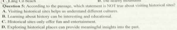 Lăng Cổ beach D. The nearby mounts
Question 5: According to the passage, which statement is NOT true about visiting historical sites?
A. Visiting historical sites helps us understand different cultures.
B. Learning about history can be interesting and educational.
C. Historical sites only offer fun and entertainment.
D. Exploring historical places can provide meaningful insights into the past.