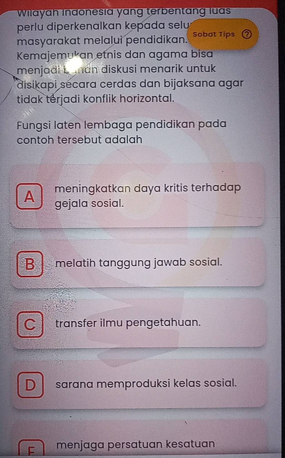 Wilayah Indonesia yang terbentang luas
perlu diperkenalkan kepada selu
masyarakat melalui pendidikan. Sobat Tips
Kemajemʊkan etnis dan agama bisa
menjadi b uman diskusi menarik untuk 
disikapi sécara cerdas dan bijaksana agar
tidak terjadi konflik horizontal.
Fungsi laten lembaga pendidikan pada
contoh tersebut adalah
meningkatkan daya kritis terhadap
A gejala sosial.
B l melatih tanggung jawab sosial.
a transfer ilmu pengetahuan.
D sarana memproduksi kelas sosial.
F menjaga persatuan kesatuan