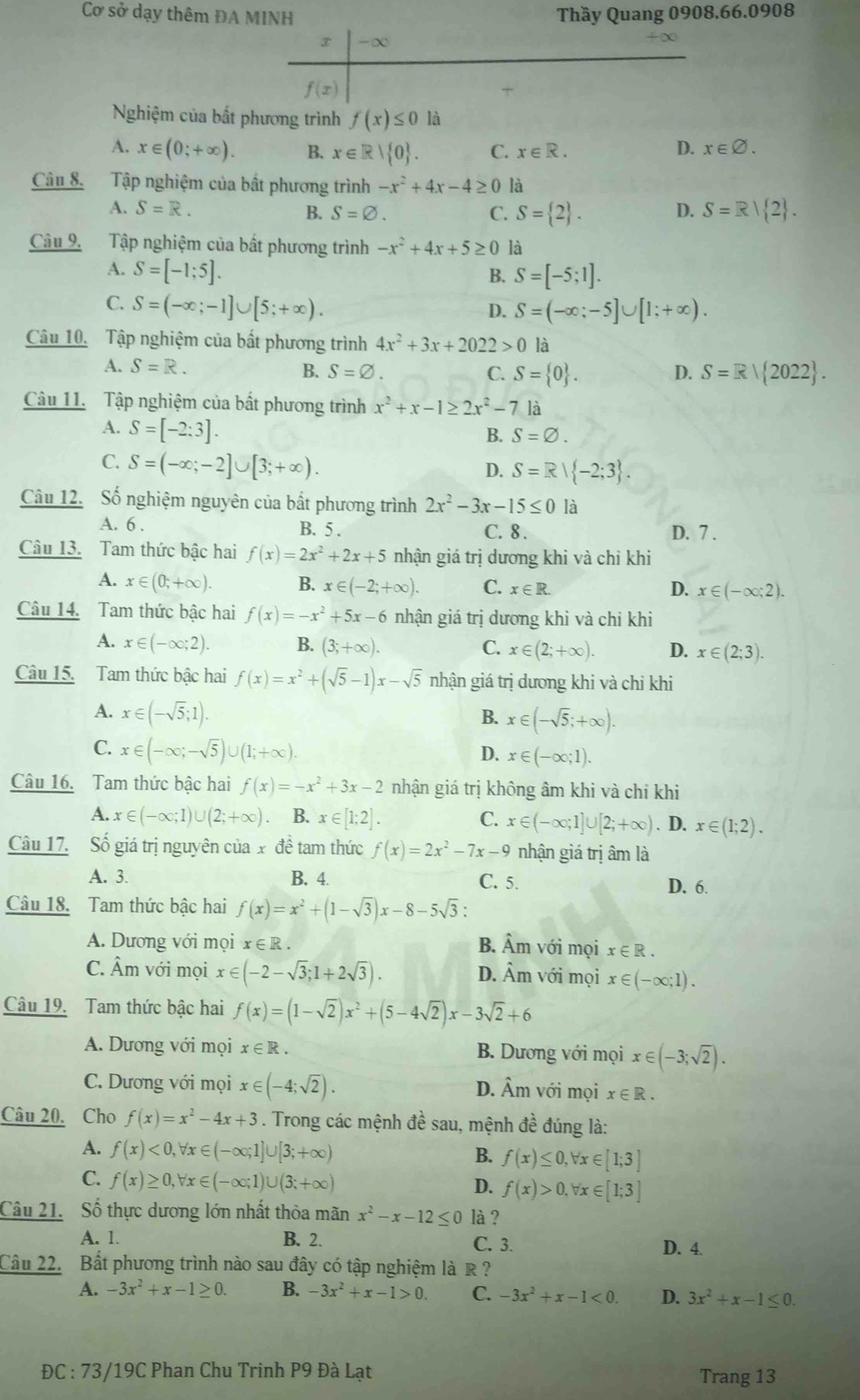 Cơ sở dạy thêm ĐA MINH Thầy Quang 0908.66.0908
x -∞
f(x)
Nghiệm của bất phương trình f(x)≤ 0 là
A. x∈ (0;+∈fty ). B. x∈ R| 0 . C. x∈ R. D. x∈ varnothing .
Câu 8. Tập nghiệm của bất phương trình -x^2+4x-4≥ 0 là
D.
A. S=R. B. S=varnothing . C. S= 2 . S=R| 2 .
Câu 9. Tập nghiệm của bất phương trình -x^2+4x+5≥ 0 là
A. S=[-1;5].
B. S=[-5;1].
C. S=(-∈fty ;-1]∪ [5;+∈fty ). S=(-∈fty ;-5]∪ [1;+∈fty ).
D.
Câu 10. Tập nghiệm của bất phương trình 4x^2+3x+2022>0 là
A. S=R. B. S=varnothing . C. S= 0 . D. S=R| 2022 .
Câu 11. Tập nghiệm của bất phương trình x^2+x-1≥ 2x^2-7 là
A. S=[-2:3].
B. S=varnothing .
C. S=(-∈fty ;-2]∪ [3;+∈fty ).
D. S=R| -2;3 .
Câu 12. Số nghiệm nguyên của bắt phương trình 2x^2-3x-15≤ 0 là
A. 6 . B. 5 . C. 8. D. 7 .
Câu 13. Tam thức bậc hai f(x)=2x^2+2x+5 nhận giá trị dương khi và chỉ khi
A. x∈ (0;+∈fty ). B. x∈ (-2;+∈fty ). C. x∈ R. x∈ (-∈fty ;2).
D.
Câu 14. Tam thức bậc hai f(x)=-x^2+5x-6 nhận giá trị dương khi và chỉ khi
A. x∈ (-∈fty ;2). B. (3;+∈fty ). C. x∈ (2;+∈fty ). D. x∈ (2;3).
Câu 15. Tam thức bậc hai f(x)=x^2+(sqrt(5)-1)x-sqrt(5) nhận giá trị dương khi và chỉ khi
A. x∈ (-sqrt(5);1).
B. x∈ (-sqrt(5);+∈fty ).
C. x∈ (-∈fty ;-sqrt(5))∪ (1;+∈fty ). D. x∈ (-∈fty ;1).
Câu 16. Tam thức bậc hai f(x)=-x^2+3x-2 nhận giá trị không âm khi và chỉ khi
A. x∈ (-∈fty ;1)∪ (2;+∈fty ). B. x∈ [1;2]. C. x∈ (-∈fty ;1]∪ [2;+∈fty ). D. x∈ (1;2).
Câu 17. Số giá trị nguyên của x đề tam thức f(x)=2x^2-7x-9 nhận giá trị âm là
A. 3. B. 4. C. 5. D. 6.
Câu 18. Tam thức bậc hai f(x)=x^2+(1-sqrt(3))x-8-5sqrt(3):
B. hat Amv6dot 1
A. Dương với mọi x∈ R mọi x∈ R.
C. Âm với mọi x∈ (-2-sqrt(3);1+2sqrt(3)). 1 Am với moi x∈ (-∈fty ;1).
D.
Câu 19. Tam thức bậc hai f(x)=(1-sqrt(2))x^2+(5-4sqrt(2))x-3sqrt(2)+6
A. Dương với mọi x∈ R. B. Dương với mọi x∈ (-3;sqrt(2)).
C. Dương với mọi x∈ (-4;sqrt(2)). D. Âm với mọi x∈ R.
Câu 20. Cho f(x)=x^2-4x+3. Trong các mệnh đề sau, mệnh đề đúng là:
A. f(x)<0,forall x∈ (-∈fty ;1]∪ [3;+∈fty ) f(x)≤ 0,forall x∈ [1;3]
B.
C. f(x)≥ 0,forall x∈ (-∈fty ;1)∪ (3;+∈fty )
D. f(x)>0,forall x∈ [1;3]
Câu 21. Số thực dương lớn nhất thỏa mãn x^2-x-12≤ 0 là ?
A. 1. B. 2. C. 3. D. 4.
Câu 22. Bất phương trình nào sau đây có tập nghiệm là R ?
A. -3x^2+x-1≥ 0. B. -3x^2+x-1>0. C. -3x^2+x-1<0. D. 3x^2+x-1≤ 0.
ĐC : 73/19C Phan Chu Trinh P9 Đà Lạt Trang 13