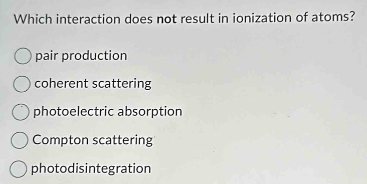 Which interaction does not result in ionization of atoms?
pair production
coherent scattering
photoelectric absorption
Compton scattering
photodisintegration