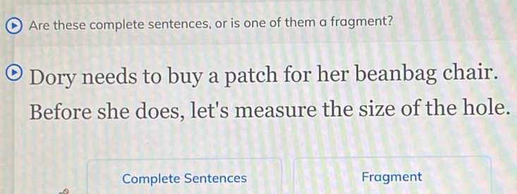 Are these complete sentences, or is one of them a fragment? 
Dory needs to buy a patch for her beanbag chair. 
Before she does, let's measure the size of the hole. 
Complete Sentences Fragment