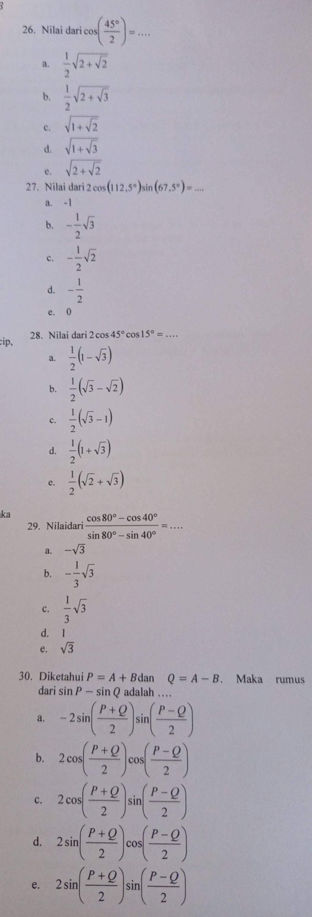 Nilai daricos ( 45°/2 )=... _
a.  1/2 sqrt(2+sqrt 2)
b.  1/2 sqrt(2+sqrt 3)
c. sqrt(1+sqrt 2)
d. sqrt(1+sqrt 3)
e. sqrt(2+sqrt 2)
27. Nilai dari 2 cos 6(112,5°)sin (67,5°)=... _
a. -1
b. - 1/2 sqrt(3)
c. - 1/2 sqrt(2)
d. - 1/2 
e. 0
cip, 28. Nilai dari 2 cos 45° cos 15°=...
a.  1/2 (1-sqrt(3))
b.  1/2 (sqrt(3)-sqrt(2))
c.  1/2 (sqrt(3)-1)
d.  1/2 (1+sqrt(3))
e.  1/2 (sqrt(2)+sqrt(3))
ka
29. Nilaidari  (cos 80°-cos 40°)/sin 80°-sin 40° =...
a. -sqrt(3)
b. - 1/3 sqrt(3)
c.  1/3 sqrt(3)
d.
e. sqrt(3)
30. Diketahui P=A+Bdan □  Q=A-B ， Maka rumus
dari sin P — sin Q adalah …
a. -2sin ( (P+Q)/2 )sin ( (P-Q)/2 )
b. 2cos ( (P+Q)/2 )cos ( (P-Q)/2 )
c. 2cos ( (P+Q)/2 )sin ( (P-Q)/2 )
d. 2sin ( (P+Q)/2 )cos ( (P-Q)/2 )
e. 2sin ( (P+Q)/2 )sin ( (P-Q)/2 )