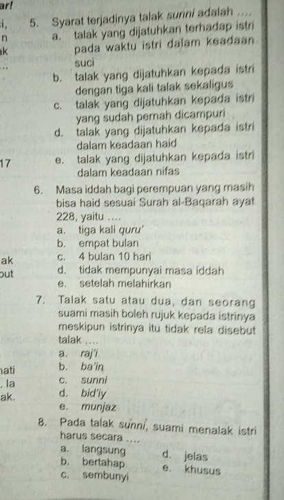 ar!
5. Syarat terjadinya talak sunni adalah ..
n a. talak yang dijatuhkan terhadap istri
k pada waktu istri dalam keadaan .
. . suci
b. talak yang dijatuhkan kepada istri
dengan tiga kali talak sekaligus
c. talak yang dijatuhkan kepada istri
yang sudah pernah dicampuri
d. talak yang dijatuhkan kepada istri
dalam keadaan haid
17 e. talak yang dijatuhkan kepada istri
dalam keadaan nifas
6. Masa iddah bagi perempuan yang masih
bisa haid sesuai Surah al-Baqarah ayat
228, yaitu ....
a. tiga kali quru'
b. empat bulan
ak c. 4 bulan 10 hari
out d. tidak mempunyai masa iddah
e. setelah melahirkan
7: Talak satu atau dua, dan seorang
suami masih boleh rujuk kepada istrinya
meskipun istrinya itu tidak rela disebut
talak ..
a. raj'i
hati b. ba in
. la c. sunni
ak. d. bid'ly
e. munjaz
8. Pada talak sunni, suami menalak istri
harus secara ....
a. langsung d. jelas
b. bertahap e. khusus
c. sembunyi