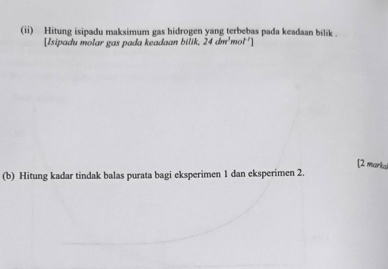 (ii) Hitung isipadu maksimum gas hidrogen yang terbebas pada keadaan bilik . 
[Isipadu molar gas pada keadaan bilik, 24dm^3 mol^(-1)]
[2 markal 
(b) Hitung kadar tindak balas purata bagi eksperimen 1 dan eksperimen 2.