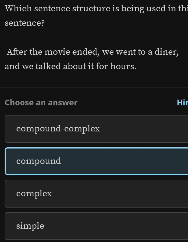 Which sentence structure is being used in thi
sentence?
After the movie ended, we went to a diner,
and we talked about it for hours.
Choose an answer Hir
compound-complex
compound
complex
simple