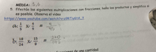 MEDIA; 
5. Efectúa las siguientes multiplicaciones con fracciones, halla los productos y simplifica s 
es posible. Observa el video 
https://www.youtube.com/watch?v v=z9RTiy6tA_ y 
a.  1/5 *  4/9 =
b.  18/24 *  15/8 =
ones de una cantidad