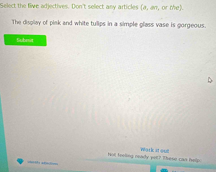 Select the five adjectives. Don't select any articles (a, an, or the). 
The display of pink and white tulips in a simple glass vase is gorgeous. 
Submit 
Work it out 
Not feeling ready yet? These can help: 
Identify adjectives