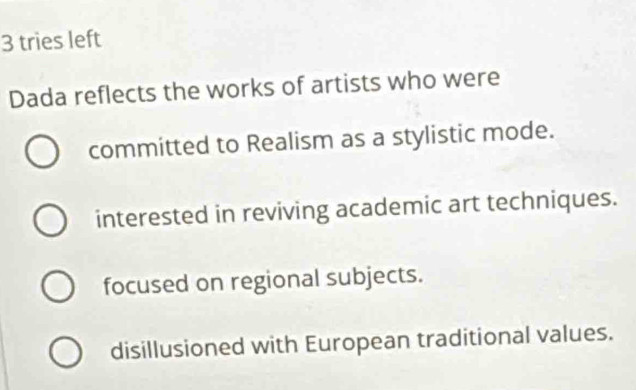 tries left
Dada reflects the works of artists who were
committed to Realism as a stylistic mode.
interested in reviving academic art techniques.
focused on regional subjects.
disillusioned with European traditional values.