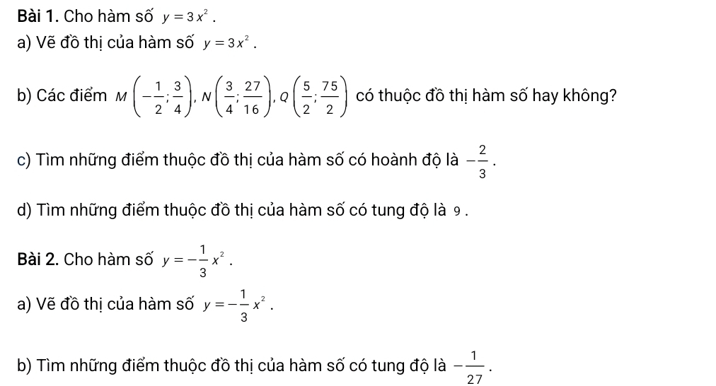 Cho hàm số y=3x^2. 
a) Vẽ đồ thị của hàm số y=3x^2. 
b) Các điểm M(- 1/2 ; 3/4 ), N( 3/4 ; 27/16 ), Q ( 5/2 ; 75/2 ) có thuộc đồ thị hàm số hay không? 
c) Tìm những điểm thuộc đồ thị của hàm số có hoành độ là - 2/3 . 
d) Tìm những điểm thuộc đồ thị của hàm số có tung độ là 9. 
Bài 2. Cho hàm số y=- 1/3 x^2. 
a) Vẽ đồ thị của hàm số y=- 1/3 x^2. 
b) Tìm những điểm thuộc đồ thị của hàm số có tung độ là - 1/27 .