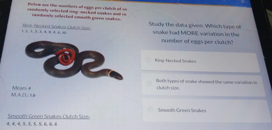 Below are the numbers of eggs per clutch of 10
randomly selected ring-necked snakes and 10
randomly selected smooth green snakes.
Study the data given. Which type of
Ring-Necked Snakes Clutch Size: snake had MORE variation in the
1, 2, 3, 3, 3, 4, 4, 4, 6, 10
number of eggs per clutch?
Ring-Necked Snakes
Both types of snake showed the same variation in
Mean: 4 clutch size.
M.A.D.: 1.6
Smooth Green Snakes
Smooth Green Snakes Clutch Size:
4, 4, 4, 5, 5, 5, 5, 6, 6, 6