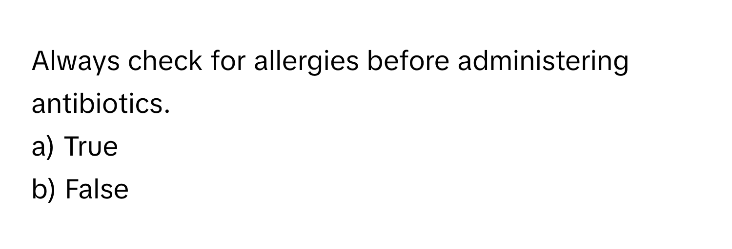 Always check for allergies before administering antibiotics. 
a) True 
b) False