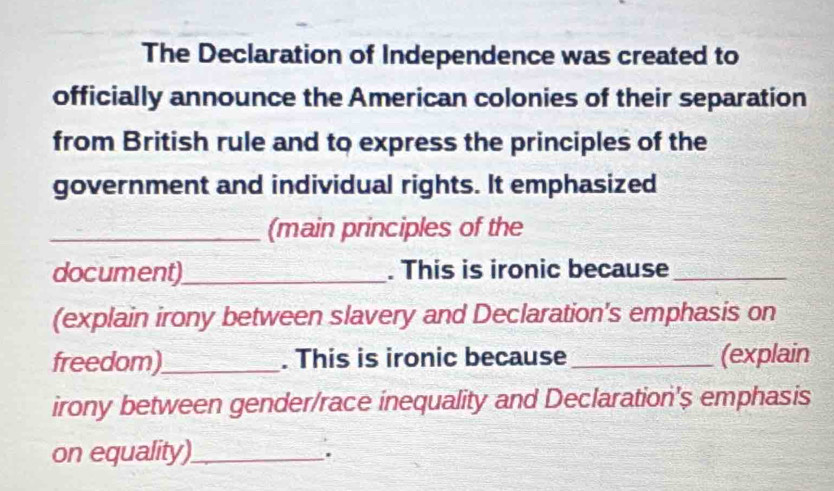 The Declaration of Independence was created to 
officially announce the American colonies of their separation 
from British rule and to express the principles of the 
government and individual rights. It emphasized 
_(main principles of the 
document)_ . This is ironic because_ 
(explain irony between slavery and Declaration's emphasis on 
freedom)_ . This is ironic because_ (explain 
irony between gender/race inequality and Declaration's emphasis 
on equality)_ .