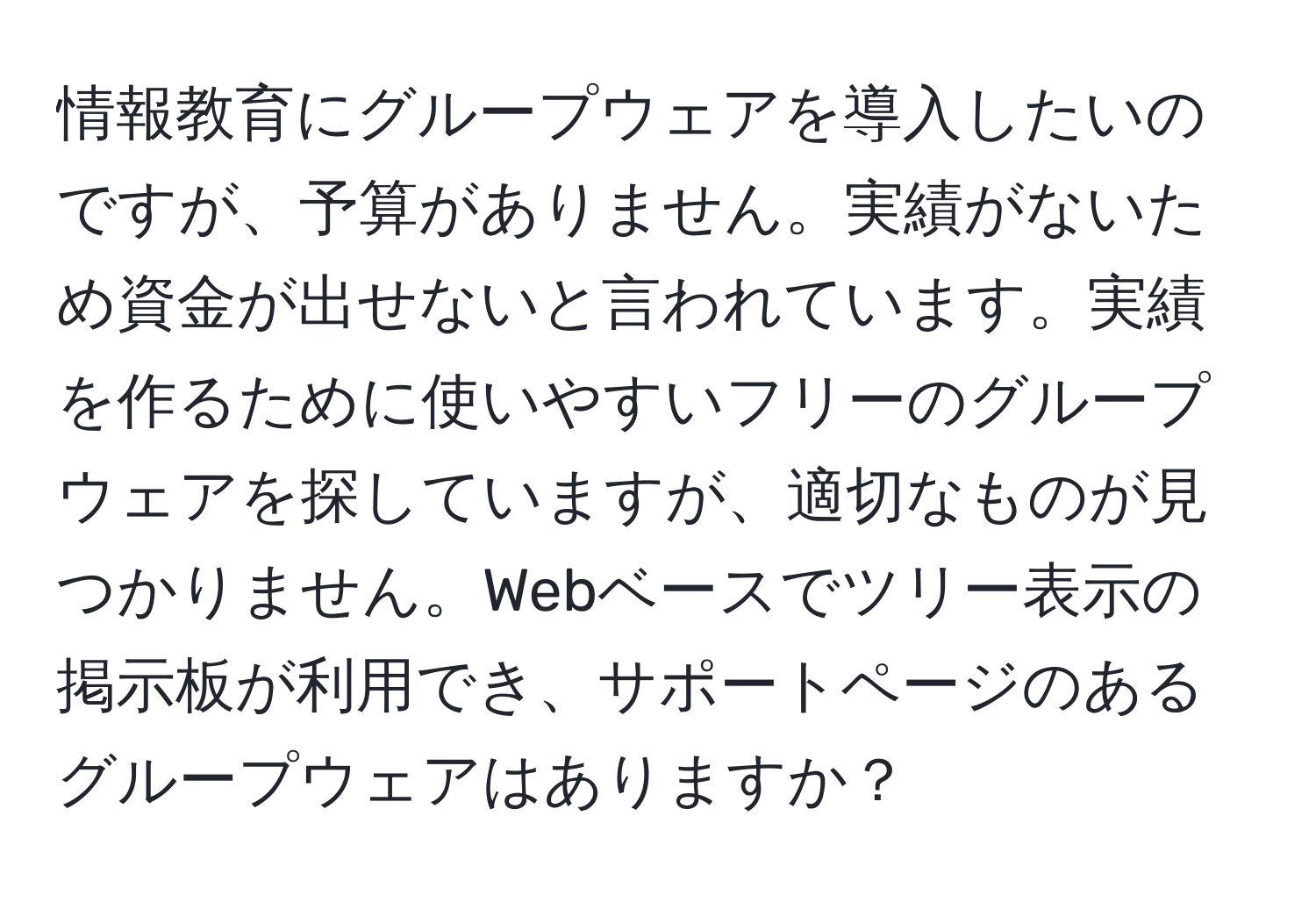 情報教育にグループウェアを導入したいのですが、予算がありません。実績がないため資金が出せないと言われています。実績を作るために使いやすいフリーのグループウェアを探していますが、適切なものが見つかりません。Webベースでツリー表示の掲示板が利用でき、サポートページのあるグループウェアはありますか？