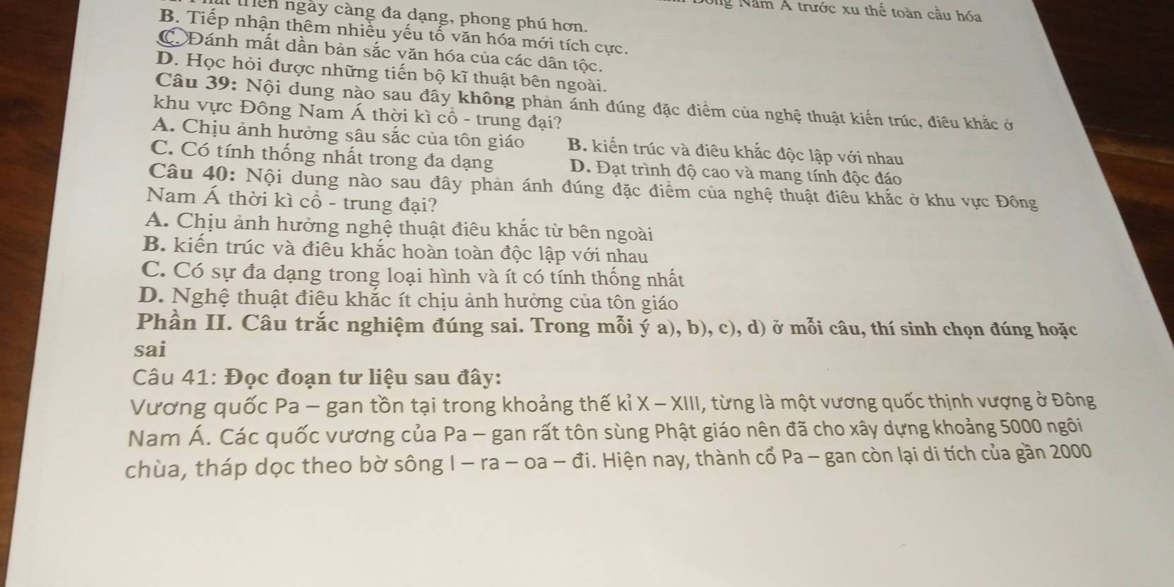 Ông Năm Á trước xu thế toàn cầu hóa
mên ngày càng đa dạng, phong phú hơn.
B. Tiếp nhận thêm nhiễu yếu tổ văn hóa mới tích cực.
C Đánh mất dần bản sắc văn hóa của các dân tộc.
D. Học hỏi được những tiến bộ kĩ thuật bên ngoài.
Câu 39: Nội dung nào sau đây không phản ánh đúng đặc điểm của nghệ thuật kiến trúc, điều khắc ở
khu vực Đông Nam Á thời kì cổ - trung đại?
A. Chịu ảnh hưởng sâu sắc của tôn giáo B. kiến trúc và điêu khắc độc lập với nhau
C. Có tính thống nhất trong đa dạng D. Đạt trình độ cao và mang tính độc đáo
Câu 40: Nội dung nào sau đây phản ánh đúng đặc điểm của nghệ thuật điêu khắc ở khu vực Đông
Nam Á thời kì cổ - trung đại?
A. Chịu ảnh hưởng nghệ thuật điêu khắc từ bên ngoài
B. kiến trúc và điêu khắc hoàn toàn độc lập với nhau
C. Có sự đa dạng trong loại hình và ít có tính thống nhất
D. Nghệ thuật điêu khắc ít chịu ảnh hưởng của tôn giáo
Phần II. Câu trắc nghiệm đúng sai. Trong mỗi ý a), b), c), d) ở mỗi câu, thí sinh chọn đúng hoặc
sai
Câu 41: Đọc đoạn tư liệu sau đây:
Vương quốc Pa - gan tồn tại trong khoảng thế kỉ X - XIII, từng là một vương quốc thịnh vượng ở Đông
Nam Á. Các quốc vương của Pa - gan rất tôn sùng Phật giáo nên đã cho xây dựng khoảng 5000 ngôi
chùa, tháp dọc theo bờ sông I - ra - oa - đi. Hiện nay, thành cổ Pa - gan còn lại di tích của gần 2000