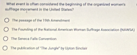 What event is often considered the beginning of the orgenized women's
suffrage moyement in the United States?
The passage of the 19th Amendment
The Founding of the National American Woman Suffrage Association (NAWSA)
The Seneca Falls Convention
The publication of "The Jungle" by Upton Sinclair