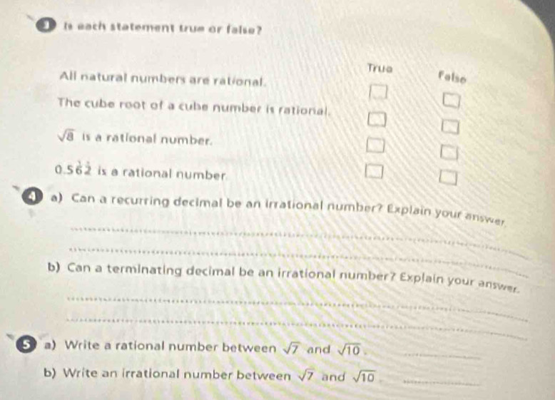 is each statement true or false?
Trua
All natural numbers are rational.
falso
4/V
cos θ
The cube root of a cube number is rational. □ □
sqrt(8) is a rational number. □ □
0.56dot 2 is a rational number
□ □
_
a) Can a recurring decimal be an irrational number? Explain your answer.
_
_
b) Can a terminating decimal be an irrational number? Explain your answer.
_
a) Write a rational number between sqrt(7) and sqrt(10). _
b) Write an irrational number between sqrt(7) and sqrt(10) _