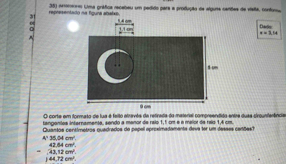 (M1003936) Uma gráfica recebeu um pedido para a produção de alguns cartões de vísita, confor
3 representado na figura abaixo.
C
Q
Dado:
x=3,14
O corte em formato de fua é feito atravês da retirada do material compreendido entre duas circunferência
tangentes internamente, sendo a menor de ralo 1,1 cm e a malor de raio 1,4 cm.
Quantos centímetros quadrados de papel aproximadamente deve ter um desses cartões?
A'35,04cm^2.
42.64cm^2. 
- 43,12cm^2.
44,72cm^2.