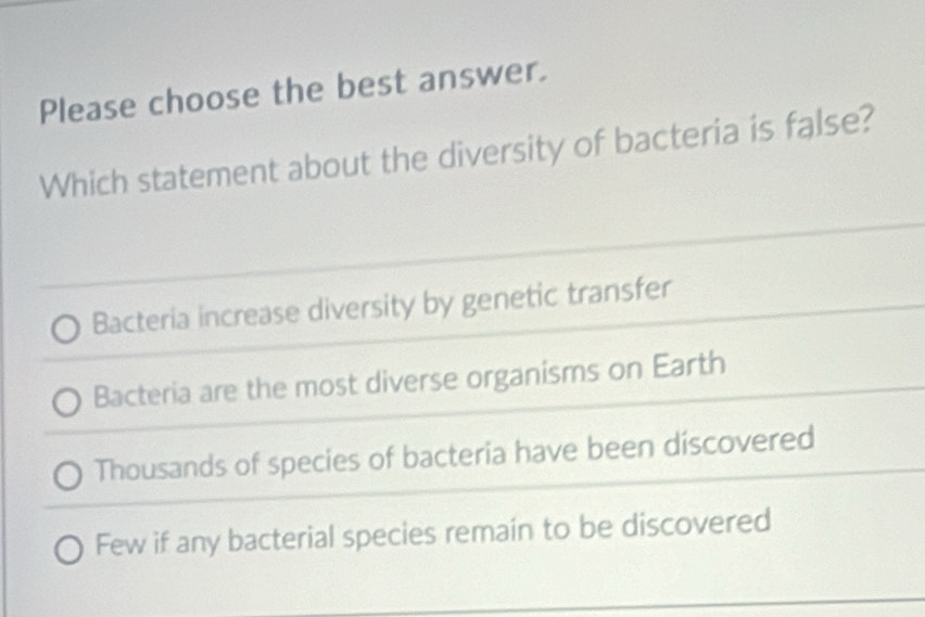 Please choose the best answer.
Which statement about the diversity of bacteria is false?
Bacteria increase diversity by genetic transfer
Bacteria are the most diverse organisms on Earth
Thousands of species of bacteria have been discovered
Few if any bacterial species remain to be discovered