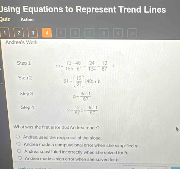 Using Equations to Represent Trend Lines
Quiz Active
1 2 3 4 5 6 1 g 10
Andrea's Work
Step 1 m= (72-48)/195-61 = 24/134 = 12/67  、
Step 2
61=( 12/67 )(48)+b
Step 3
b= 3511/67 
Step 4
y= 12/67 x+ 3511/67 
What was the first error that Andrea made?
Andrea used the reciprocal of the slope.
Andrea made a computational error when she simplified m.
Andrea substituted incorrectly when she solved for b.
Andrea made a sign error when she solved for b.